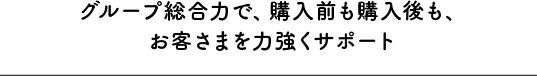 グループ総合力で、購入前も購入後も、お客さまを力強くサポート